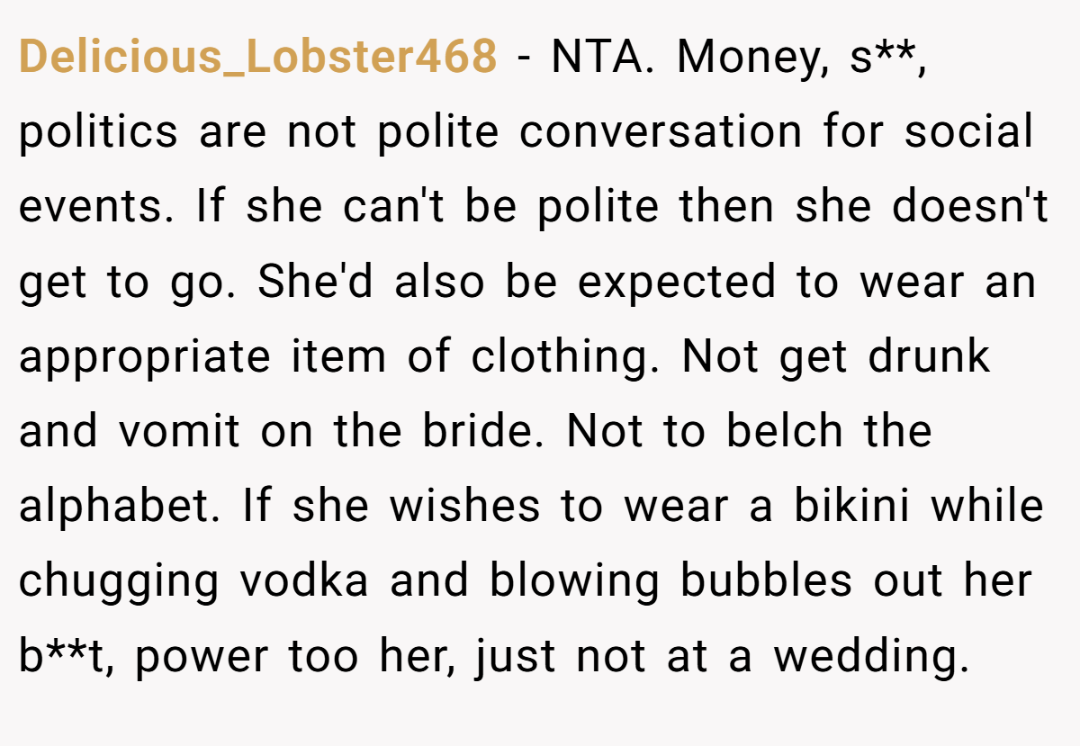 Delicious_Lobster468 − NTA. Money, s**, politics are not polite conversation for social events. If she can't be polite then she doesn't get to go. She'd also be expected to wear an appropriate item of clothing. Not get drunk and vomit on the bride. Not to belch the alphabet. If she wishes to wear a bikini while chugging vodka and blowing bubbles out her b**t, power too her, just not at a wedding.