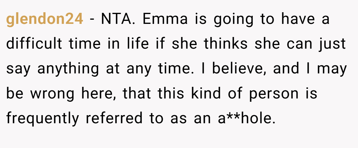 glendon24 − NTA. Emma is going to have a difficult time in life if she thinks she can just say anything at any time. I believe, and I may be wrong here, that this kind of person is frequently referred to as an a**hole.