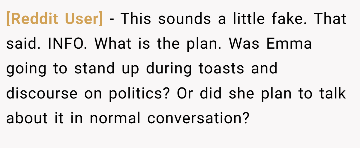 [Reddit User] − This sounds a little fake. That said. INFO. What is the plan. Was Emma going to stand up during toasts and discourse on politics? Or did she plan to talk about it in normal conversation?