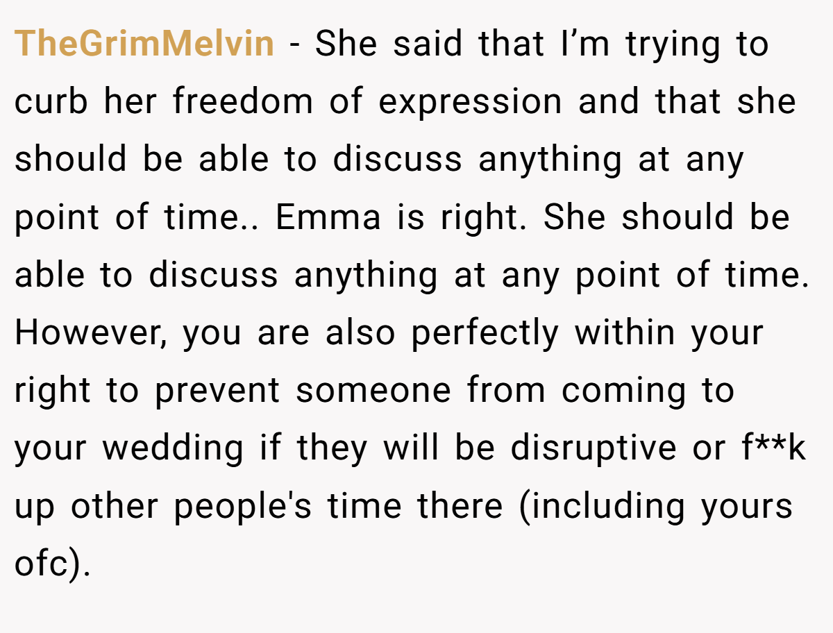 TheGrimMelvin − She said that I’m trying to curb her freedom of expression and that she should be able to discuss anything at any point of time.. Emma is right. She should be able to discuss anything at any point of time. However, you are also perfectly within your right to prevent someone from coming to your wedding if they will be disruptive or f**k up other people's time there (including yours ofc).