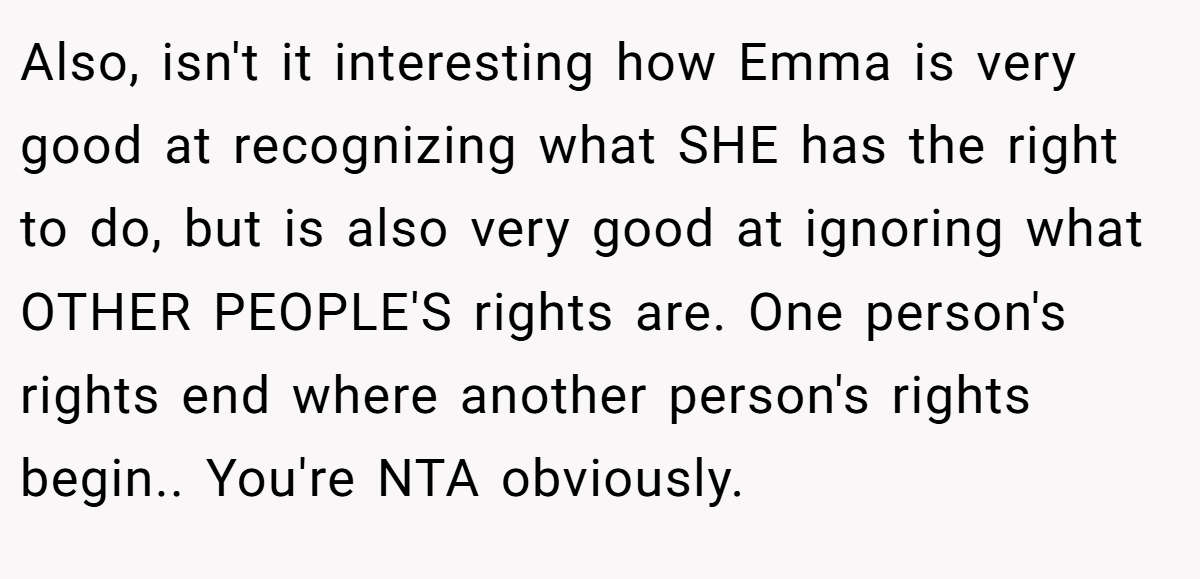 Also, isn't it interesting how Emma is very good at recognizing what SHE has the right to do, but is also very good at ignoring what OTHER PEOPLE'S rights are. One person's rights end where another person's rights begin.. You're NTA obviously.