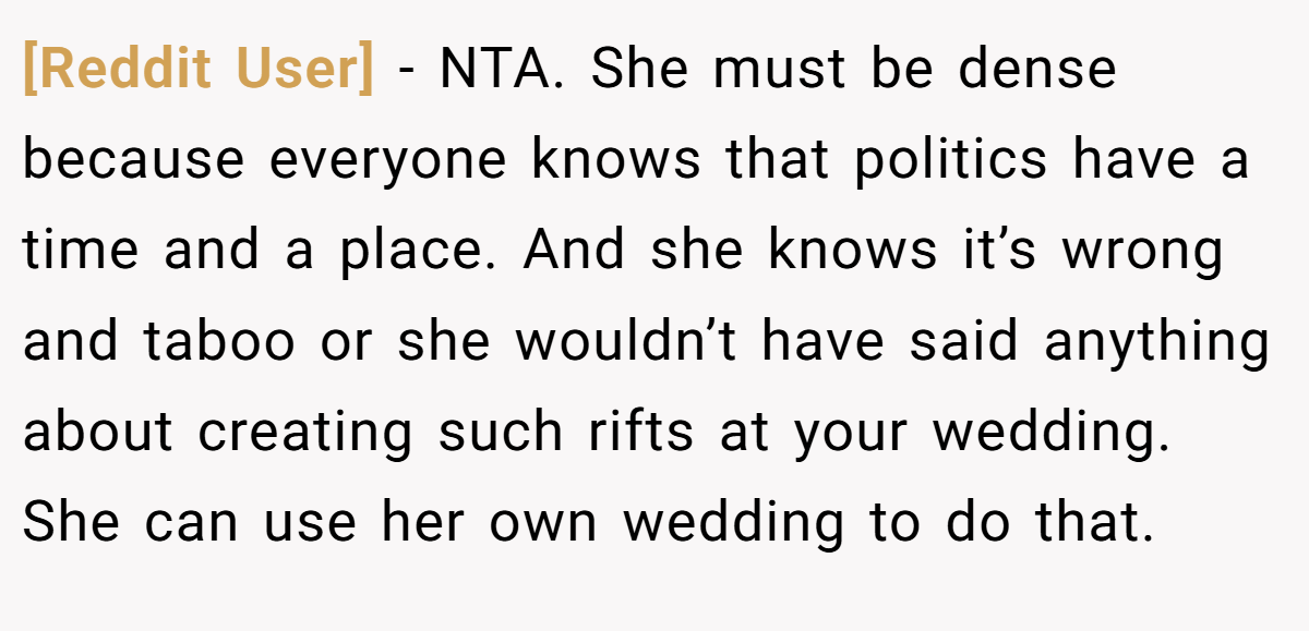 [Reddit User] − NTA. She must be dense because everyone knows that politics have a time and a place. And she knows it’s wrong and taboo or she wouldn’t have said anything about creating such rifts at your wedding. She can use her own wedding to do that.