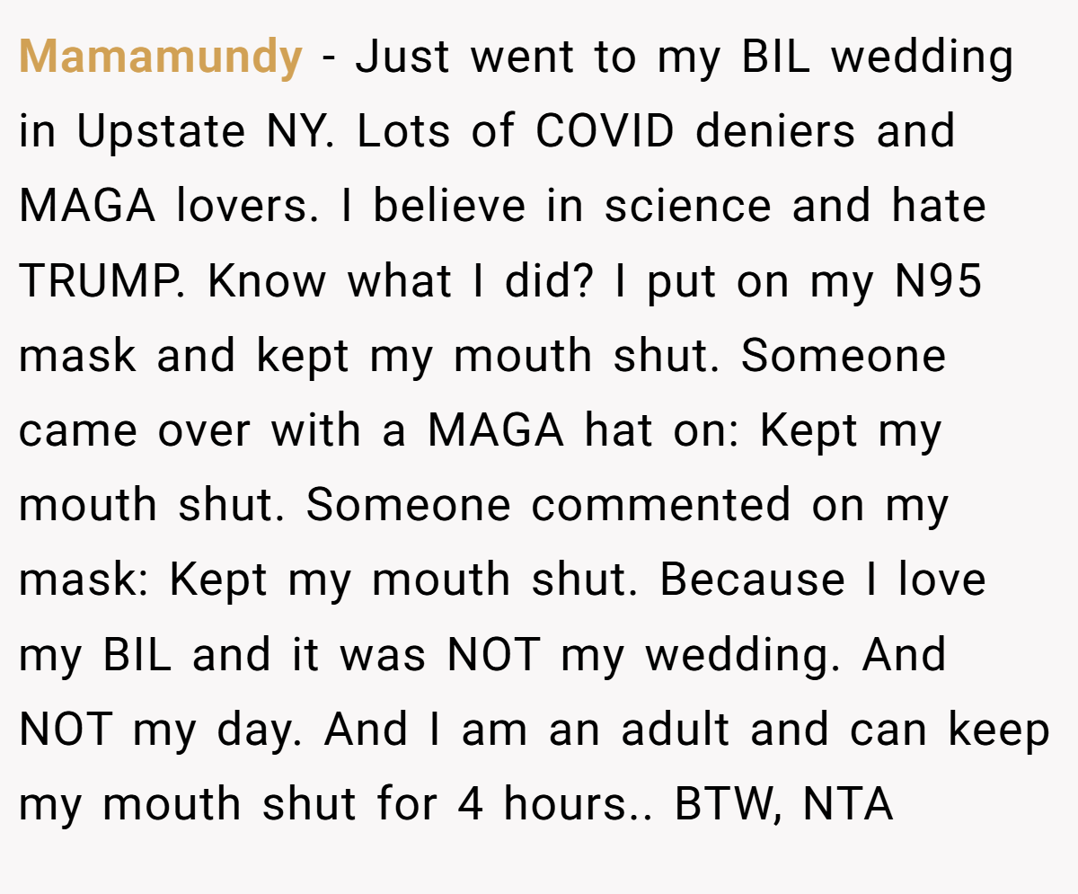 Mamamundy − Just went to my BIL wedding in Upstate NY. Lots of COVID deniers and MAGA lovers. I believe in science and hate TRUMP. Know what I did? I put on my N95 mask and kept my mouth shut. Someone came over with a MAGA hat on: Kept my mouth shut. Someone commented on my mask: Kept my mouth shut. Because I love my BIL and it was NOT my wedding. And NOT my day. And I am an adult and can keep my mouth shut for 4 hours.. BTW, NTA