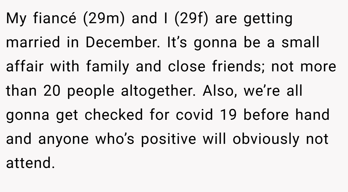 My fiancé (29m) and I (29f) are getting married in December. It’s gonna be a small affair with family and close friends; not more than 20 people altogether. Also, we’re all gonna get checked for covid 19 before hand and anyone who’s positive will obviously not attend.