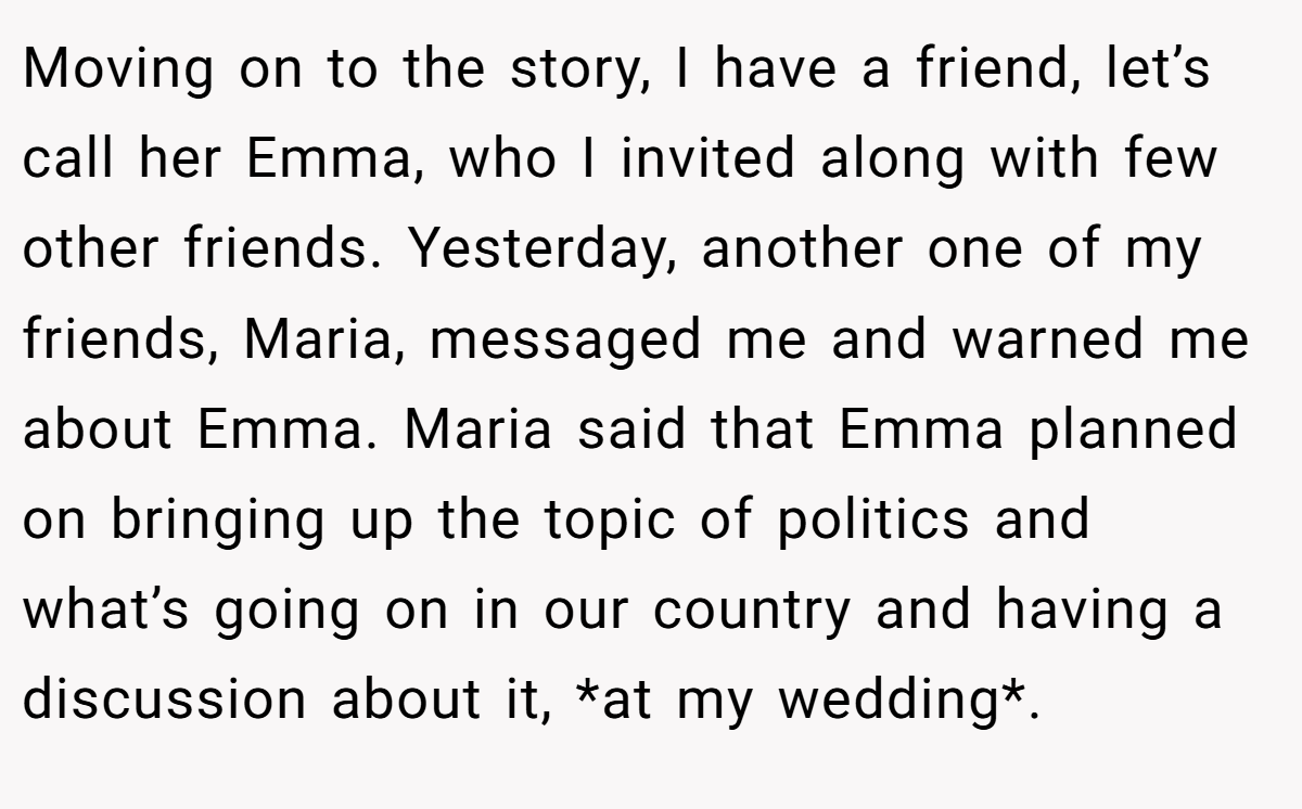 Moving on to the story, I have a friend, let’s call her Emma, who I invited along with few other friends. Yesterday, another one of my friends, Maria, messaged me and warned me about Emma. Maria said that Emma planned on bringing up the topic of politics and what’s going on in our country and having a discussion about it, *at my wedding*.