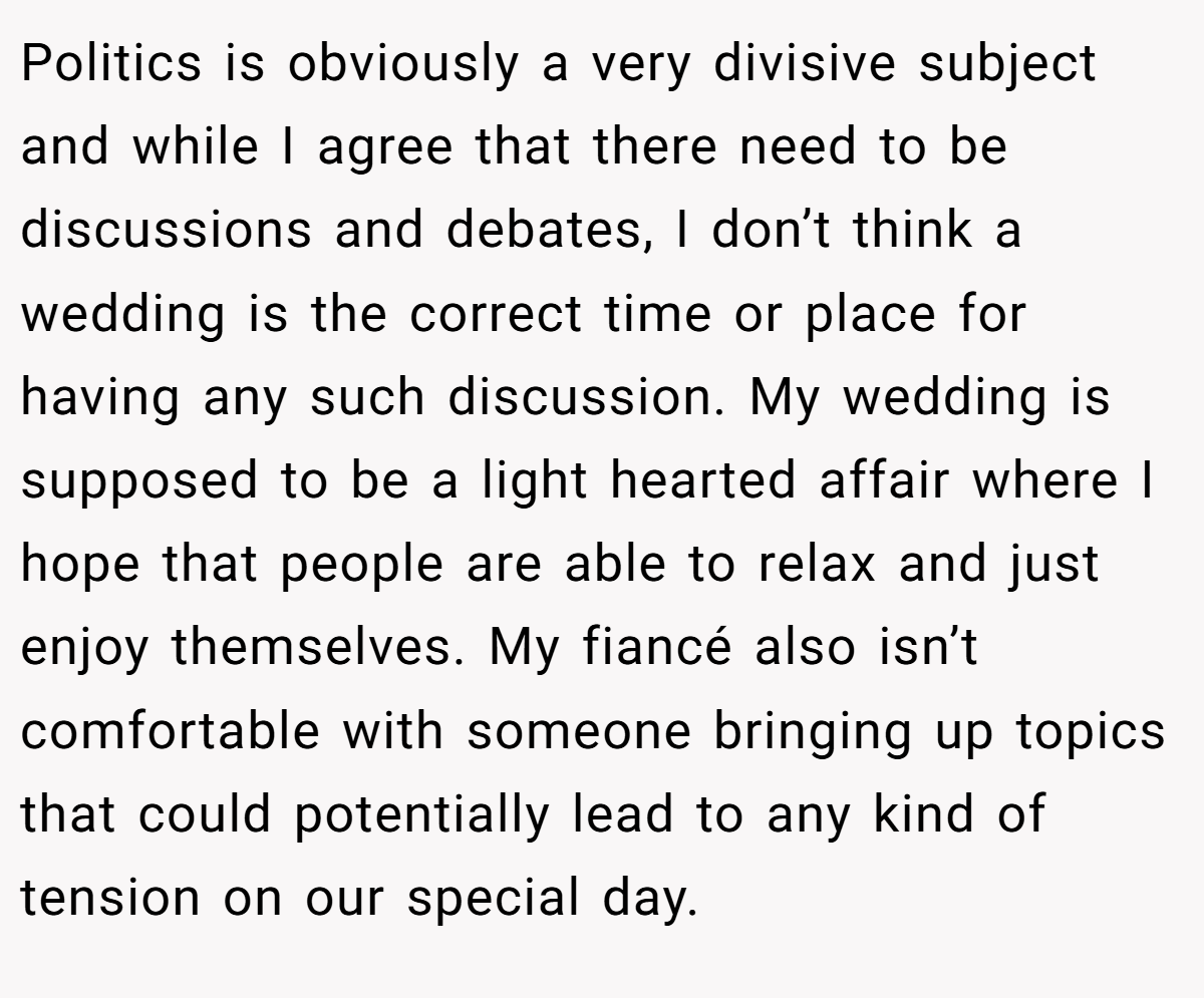Politics is obviously a very divisive subject and while I agree that there need to be discussions and debates, I don’t think a wedding is the correct time or place for having any such discussion. My wedding is supposed to be a light hearted affair where I hope that people are able to relax and just enjoy themselves. My fiancé also isn’t comfortable with someone bringing up topics that could potentially lead to any kind of tension on our special day.