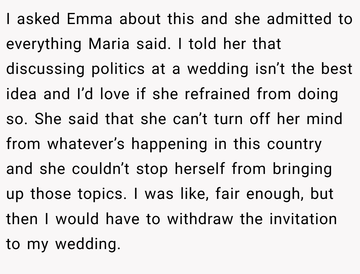 I asked Emma about this and she admitted to everything Maria said. I told her that discussing politics at a wedding isn’t the best idea and I’d love if she refrained from doing so. She said that she can’t turn off her mind from whatever’s happening in this country and she couldn’t stop herself from bringing up those topics. I was like, fair enough, but then I would have to withdraw the invitation to my wedding.
