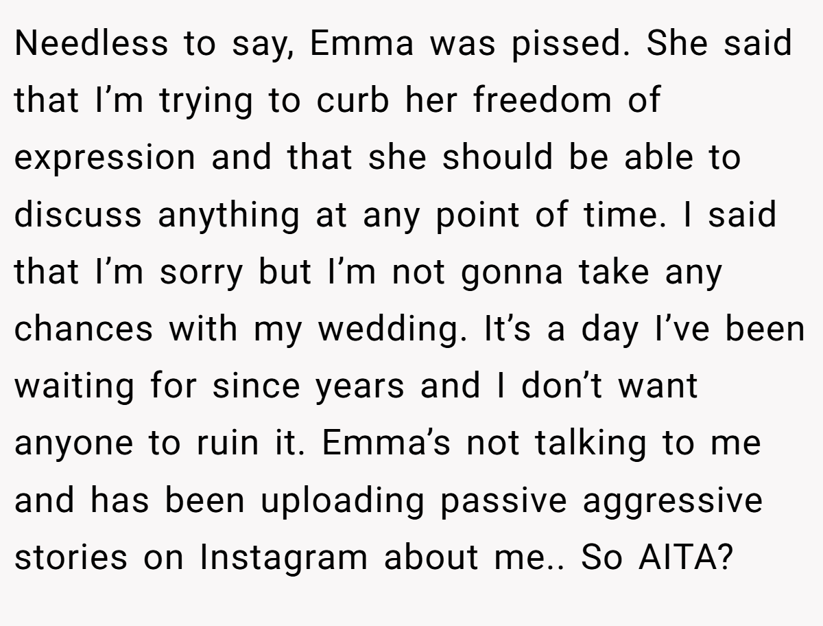 Needless to say, Emma was pissed. She said that I’m trying to curb her freedom of expression and that she should be able to discuss anything at any point of time. I said that I’m sorry but I’m not gonna take any chances with my wedding. It’s a day I’ve been waiting for since years and I don’t want anyone to ruin it. Emma’s not talking to me and has been uploading passive aggressive stories on Instagram about me.. So AITA?