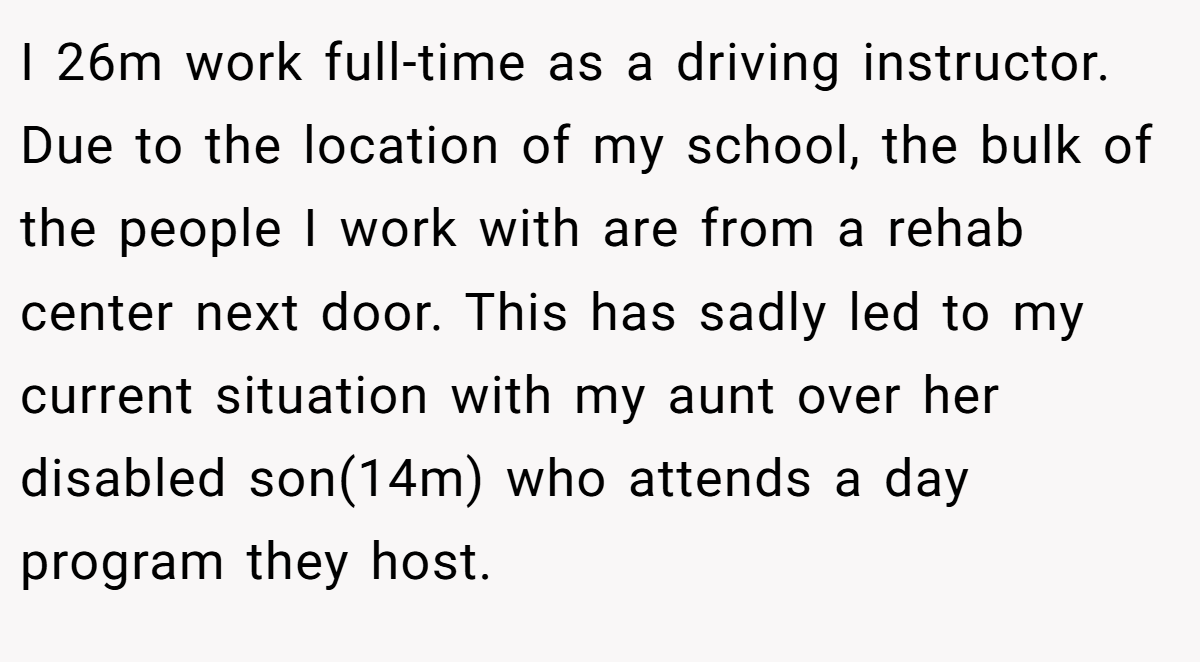 I 26m work full-time as a driving instructor. Due to the location of my school, the bulk of the people I work with are from a rehab center next door. This has sadly led to my current situation with my aunt over her disabled son(14m) who attends a day program they host.