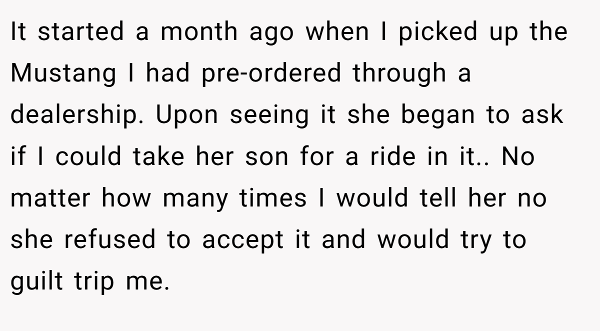 It started a month ago when I picked up the Mustang I had pre-ordered through a dealership. Upon seeing it she began to ask if I could take her son for a ride in it.. ​No matter how many times I would tell her no she refused to accept it and would try to guilt trip me.