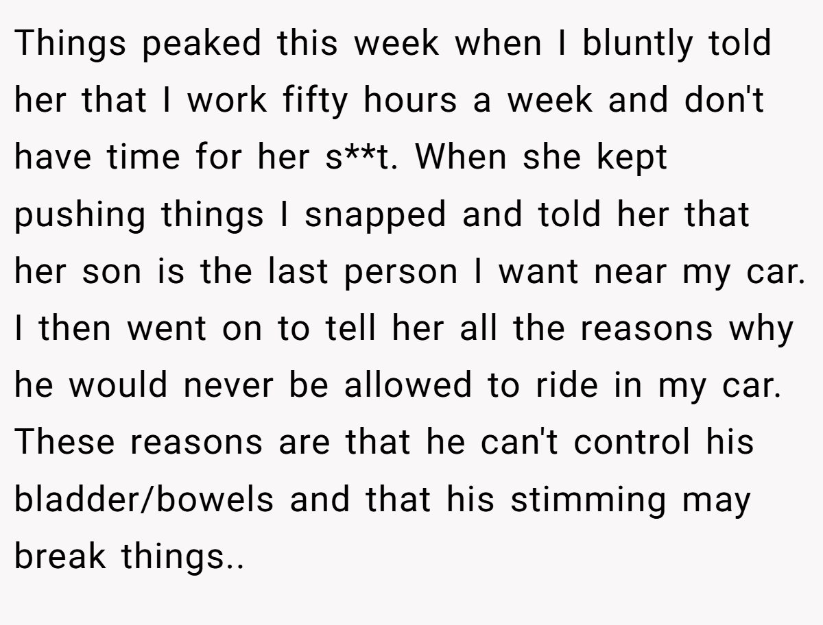 Things peaked this week when I bluntly told her that I work fifty hours a week and don't have time for her s**t. When she kept pushing things I snapped and told her that her son is the last person I want near my car. I then went on to tell her all the reasons why he would never be allowed to ride in my car. These reasons are that he can't control his bladder/bowels and that his stimming may break things.. ​