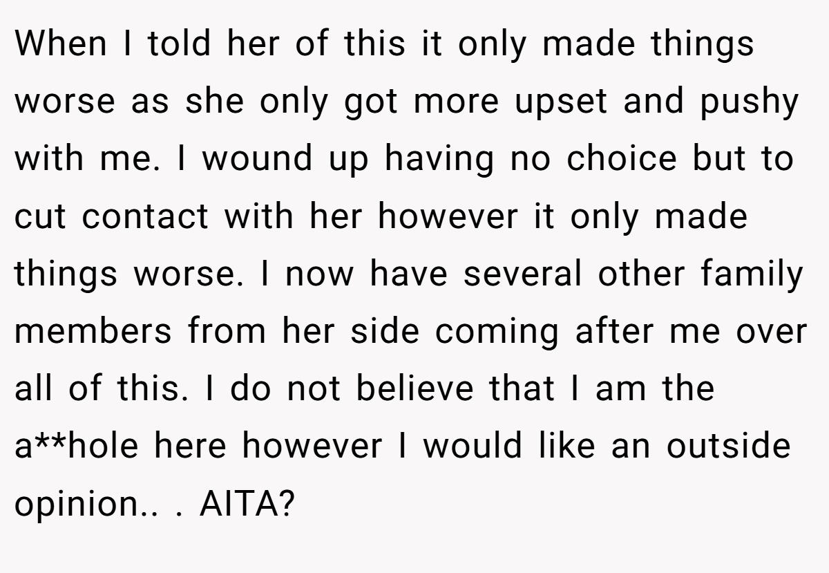 When I told her of this it only made things worse as she only got more upset and pushy with me. I wound up having no choice but to cut contact with her however it only made things worse. I now have several other family members from her side coming after me over all of this. I do not believe that I am the a**hole here however I would like an outside opinion.. ​. AITA?