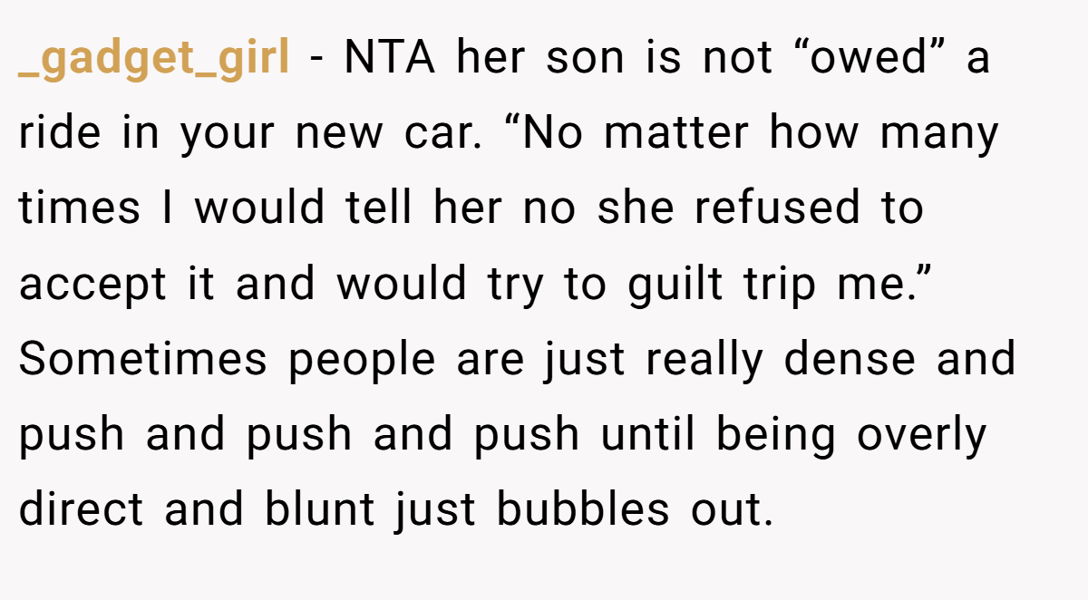 _gadget_girl − NTA her son is not “owed” a ride in your new car. “No matter how many times I would tell her no she refused to accept it and would try to guilt trip me.” Sometimes people are just really dense and push and push and push until being overly direct and blunt just bubbles out.