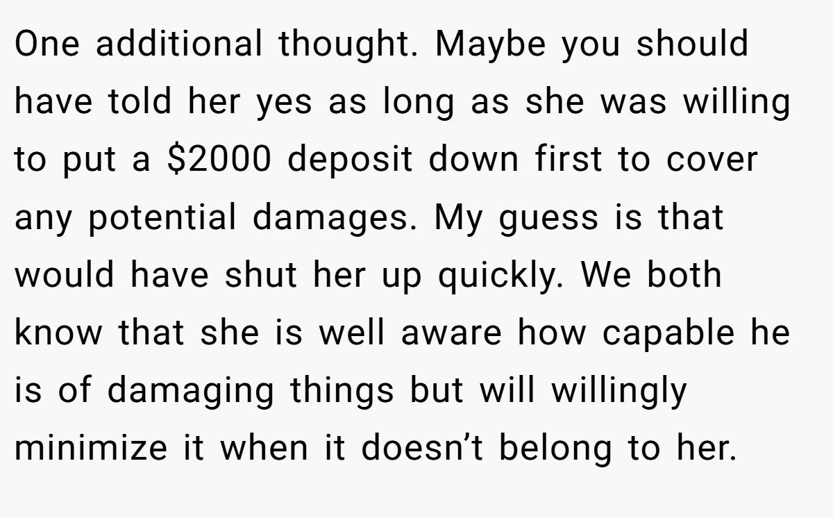 One additional thought. Maybe you should have told her yes as long as she was willing to put a $2000 deposit down first to cover any potential damages. My guess is that would have shut her up quickly. We both know that she is well aware how capable he is of damaging things but will willingly minimize it when it doesn’t belong to her.