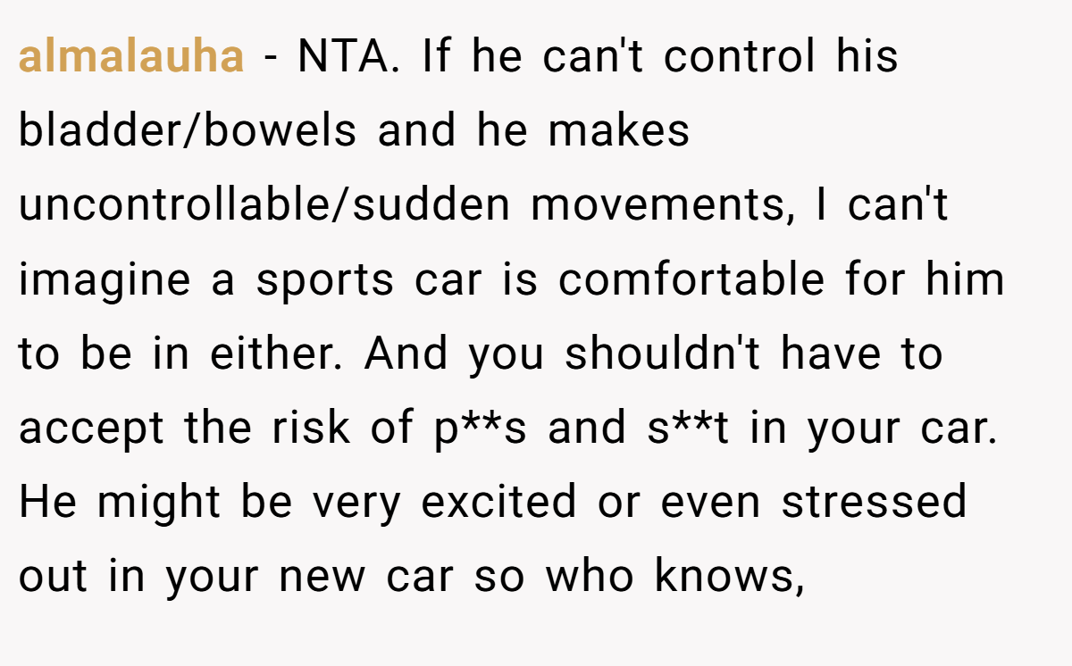 almalauha − NTA. If he can't control his bladder/bowels and he makes uncontrollable/sudden movements, I can't imagine a sports car is comfortable for him to be in either. And you shouldn't have to accept the risk of p**s and s**t in your car. He might be very excited or even stressed out in your new car so who knows,