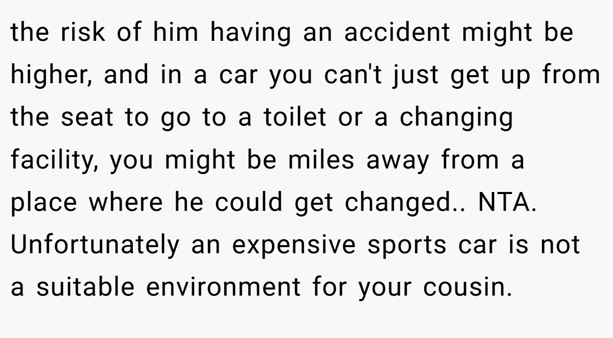 the risk of him having an accident might be higher, and in a car you can't just get up from the seat to go to a toilet or a changing facility, you might be miles away from a place where he could get changed.. NTA. Unfortunately an expensive sports car is not a suitable environment for your cousin.