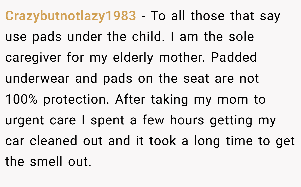 Crazybutnotlazy1983 − To all those that say use pads under the child. I am the sole caregiver for my elderly mother. Padded underwear and pads on the seat are not 100% protection. After taking my mom to urgent care I spent a few hours getting my car cleaned out and it took a long time to get the smell out.