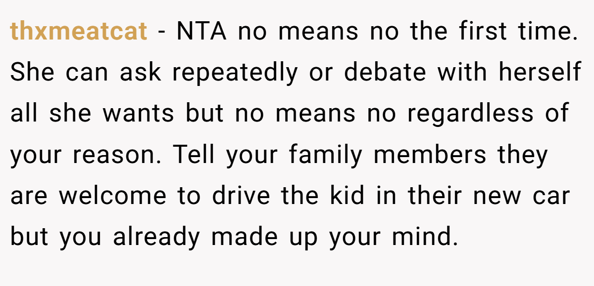thxmeatcat − NTA no means no the first time. She can ask repeatedly or debate with herself all she wants but no means no regardless of your reason. Tell your family members they are welcome to drive the kid in their new car but you already made up your mind.
