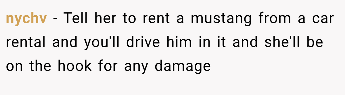 nychv − Tell her to rent a mustang from a car rental and you'll drive him in it and she'll be on the hook for any damage