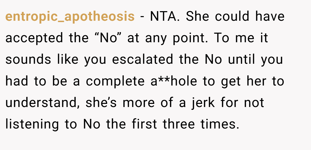 entropic_apotheosis − NTA. She could have accepted the “No” at any point. To me it sounds like you escalated the No until you had to be a complete a**hole to get her to understand, she’s more of a jerk for not listening to No the first three times.