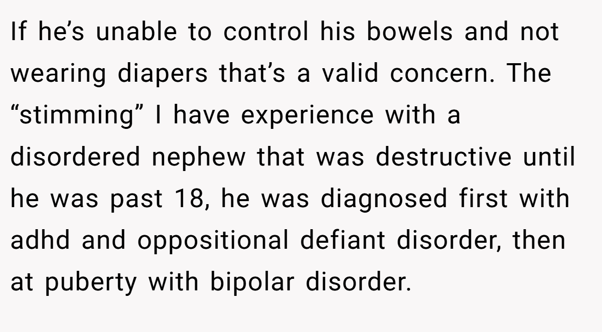 If he’s unable to control his bowels and not wearing diapers that’s a valid concern. The “stimming” I have experience with a disordered nephew that was destructive until he was past 18, he was diagnosed first with adhd and oppositional defiant disorder, then at puberty with bipolar disorder.