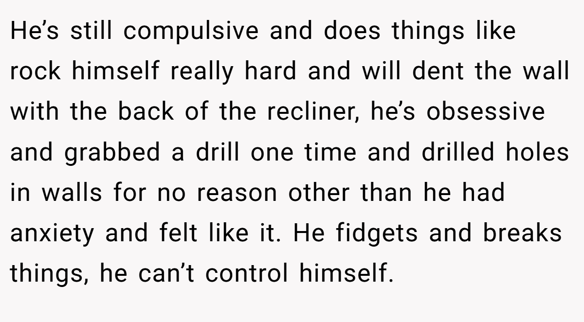 He’s still compulsive and does things like rock himself really hard and will dent the wall with the back of the recliner, he’s obsessive and grabbed a drill one time and drilled holes in walls for no reason other than he had anxiety and felt like it. He fidgets and breaks things, he can’t control himself.