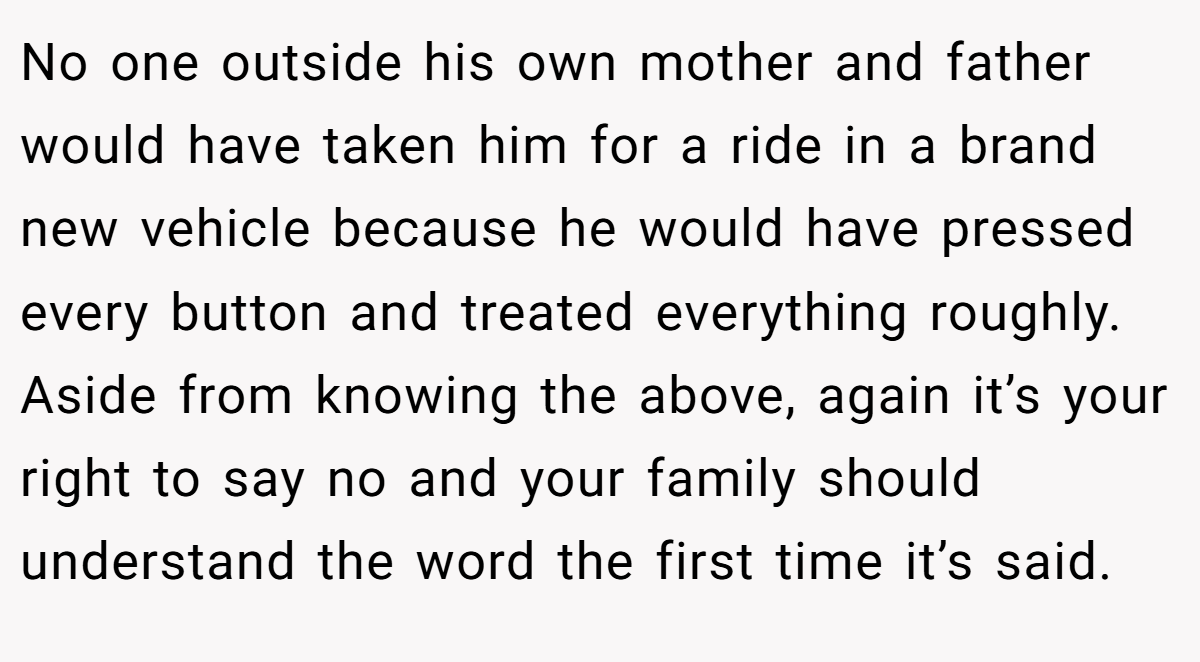 No one outside his own mother and father would have taken him for a ride in a brand new vehicle because he would have pressed every button and treated everything roughly. Aside from knowing the above, again it’s your right to say no and your family should understand the word the first time it’s said.