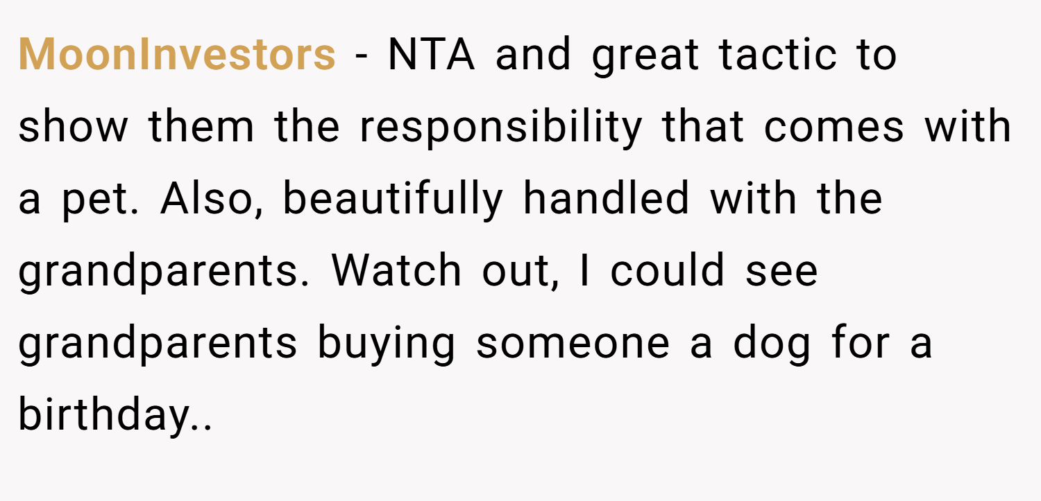 MoonInvestors − NTA and great tactic to show them the responsibility that comes with a pet. Also, beautifully handled with the grandparents. Watch out, I could see grandparents buying someone a dog for a birthday..