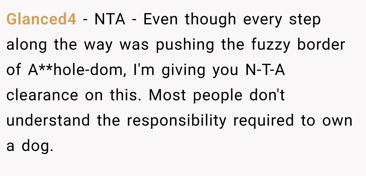 Glanced4 − NTA - Even though every step along the way was pushing the fuzzy border of A**hole-dom, I'm giving you N-T-A clearance on this. Most people don't understand the responsibility required to own a dog.