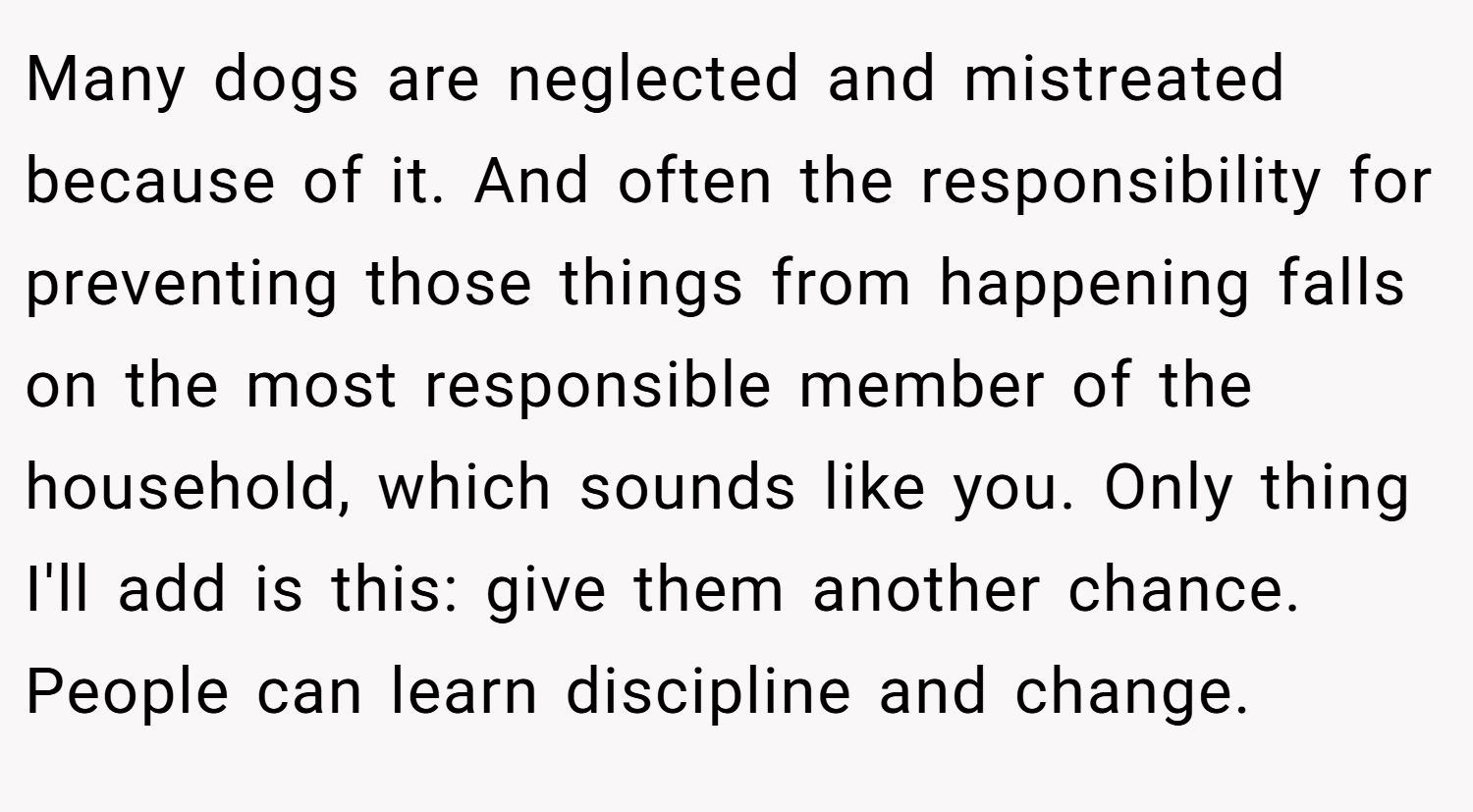 Many dogs are neglected and mistreated because of it. And often the responsibility for preventing those things from happening falls on the most responsible member of the household, which sounds like you. Only thing I'll add is this: give them another chance. People can learn discipline and change.