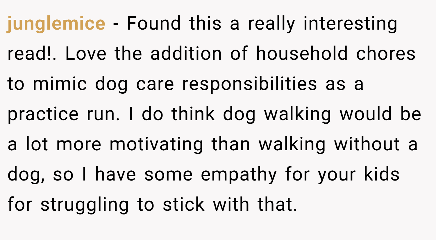 junglemice − Found this a really interesting read!. Love the addition of household chores to mimic dog care responsibilities as a practice run. I do think dog walking would be a lot more motivating than walking without a dog, so I have some empathy for your kids for struggling to stick with that.