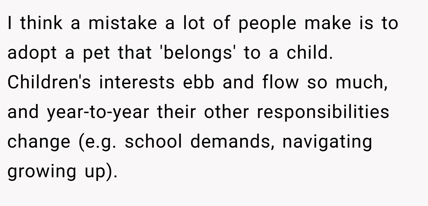 I think a mistake a lot of people make is to adopt a pet that 'belongs' to a child. Children's interests ebb and flow so much, and year-to-year their other responsibilities change (e.g. school demands, navigating growing up).