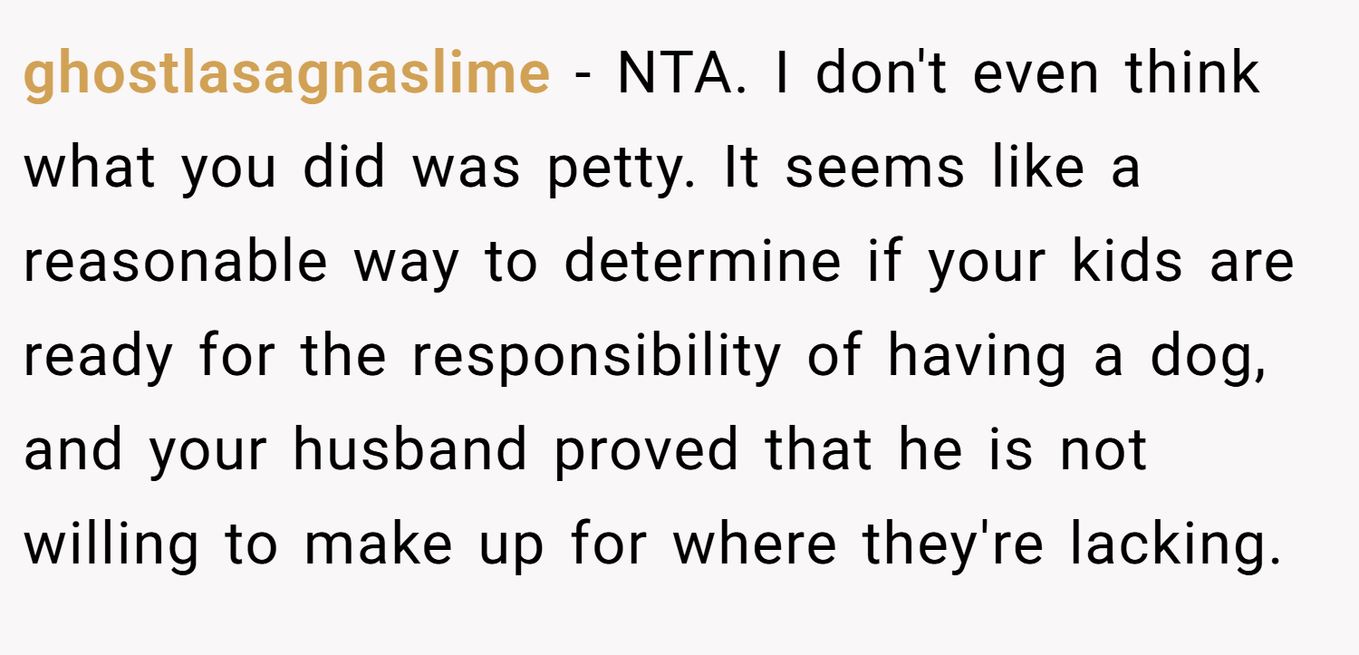 ghostlasagnaslime − NTA. I don't even think what you did was petty. It seems like a reasonable way to determine if your kids are ready for the responsibility of having a dog, and your husband proved that he is not willing to make up for where they're lacking.