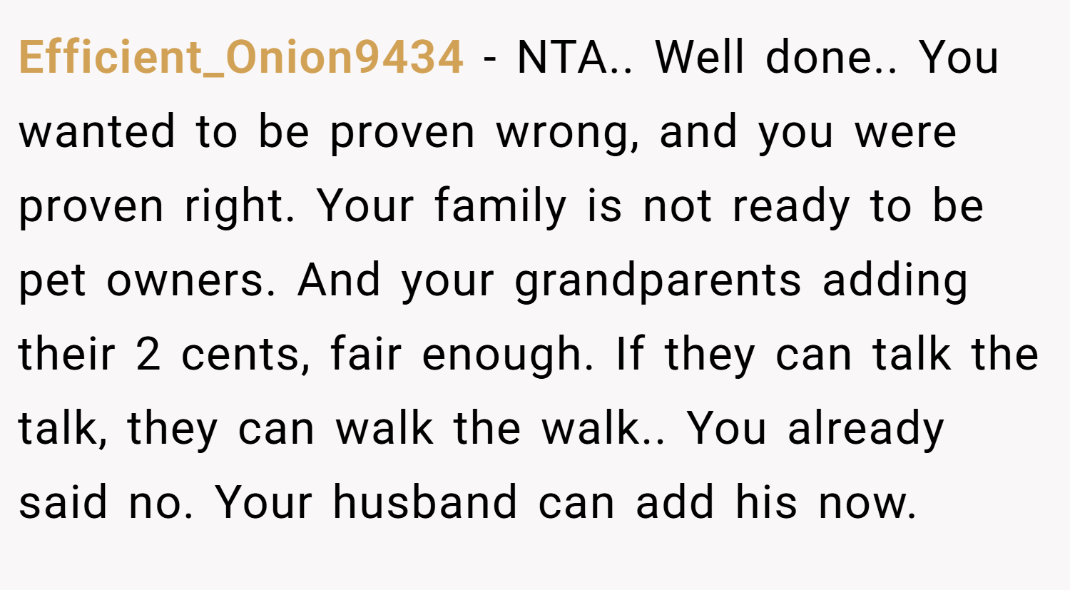 Efficient_Onion9434 − NTA.. Well done.. You wanted to be proven wrong, and you were proven right. Your family is not ready to be pet owners. And your grandparents adding their 2 cents, fair enough. If they can talk the talk, they can walk the walk.. You already said no. Your husband can add his now.