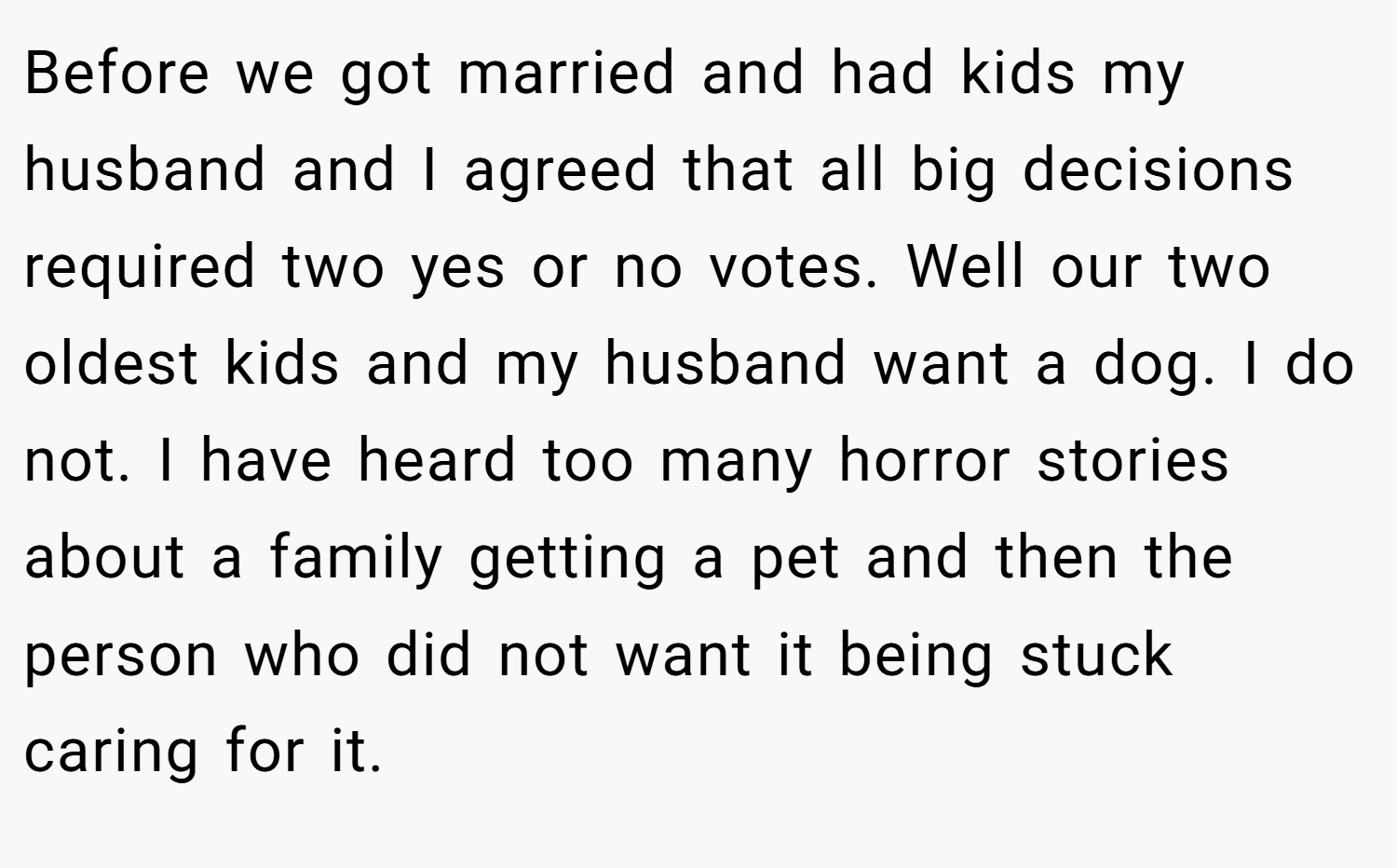 Before we got married and had kids my husband and I agreed that all big decisions required two yes or no votes. Well our two oldest kids and my husband want a dog. I do not. I have heard too many horror stories about a family getting a pet and then the person who did not want it being stuck caring for it.