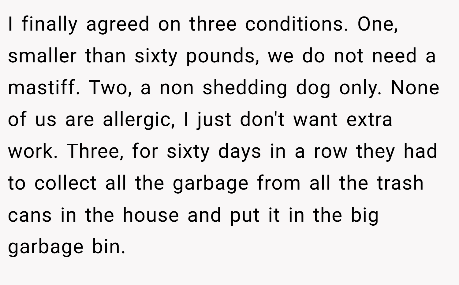 I finally agreed on three conditions. One, smaller than sixty pounds, we do not need a mastiff. Two, a non shedding dog only. None of us are allergic, I just don't want extra work. Three, for sixty days in a row they had to collect all the garbage from all the trash cans in the house and put it in the big garbage bin.