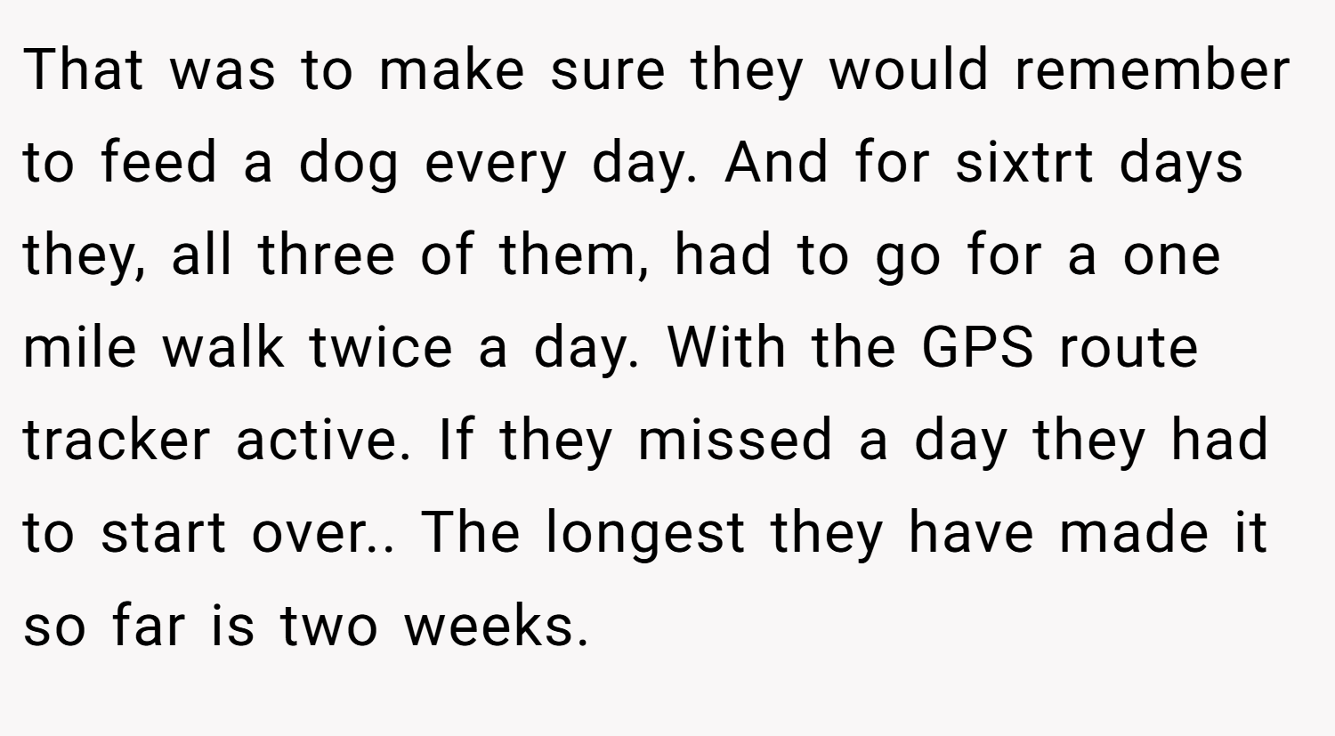 That was to make sure they would remember to feed a dog every day. And for sixtrt days they, all three of them, had to go for a one mile walk twice a day. With the GPS route tracker active. If they missed a day they had to start over.. The longest they have made it so far is two weeks.