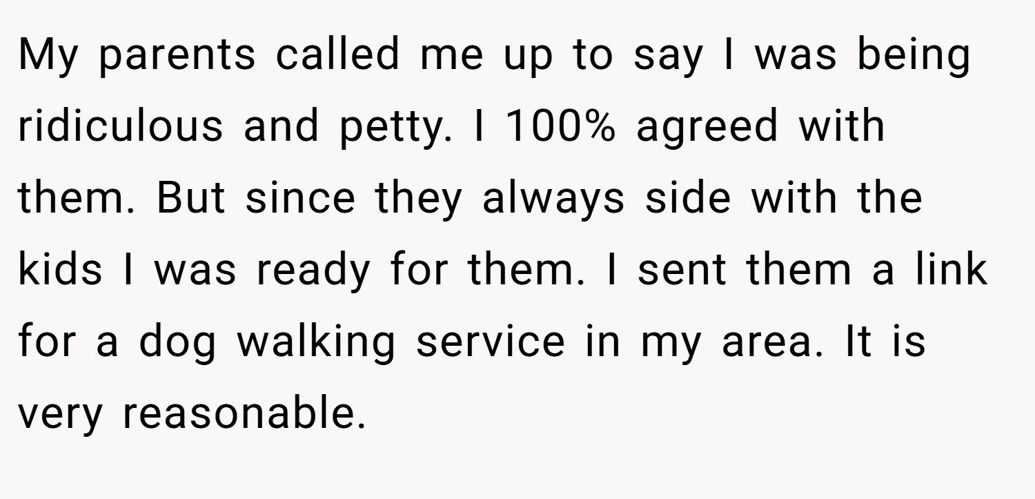 My parents called me up to say I was being ridiculous and petty. I 100% agreed with them. But since they always side with the kids I was ready for them. I sent them a link for a dog walking service in my area. It is very reasonable.