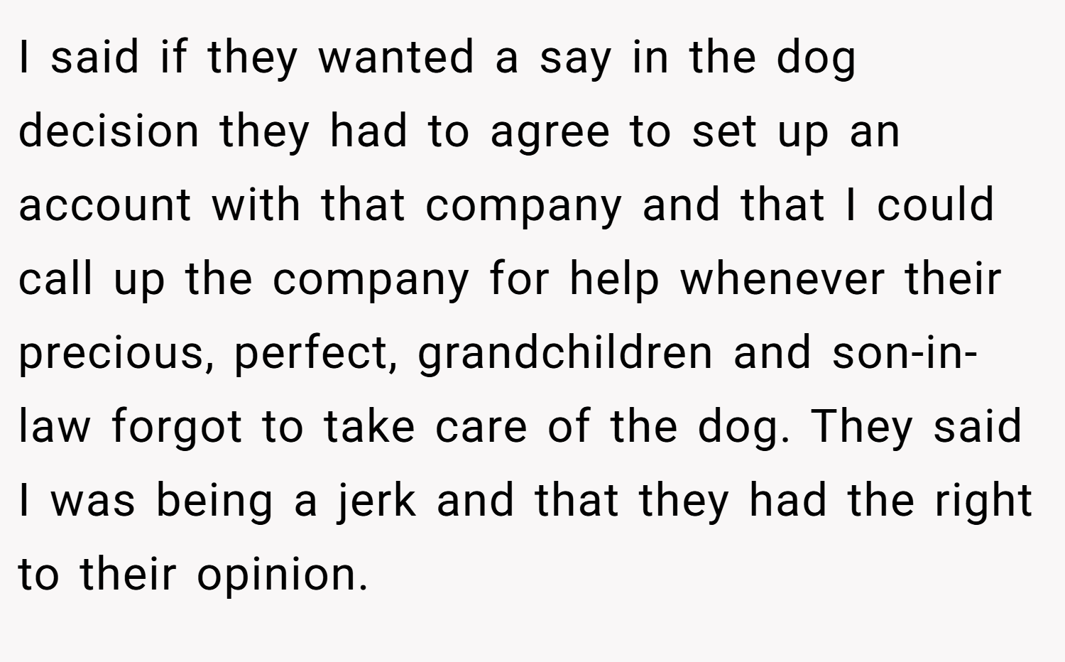 I said if they wanted a say in the dog decision they had to agree to set up an account with that company and that I could call up the company for help whenever their precious, perfect, grandchildren and son-in-law forgot to take care of the dog. They said I was being a jerk and that they had the right to their opinion.