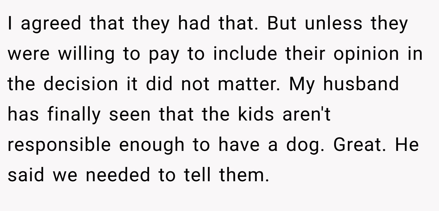 I agreed that they had that. But unless they were willing to pay to include their opinion in the decision it did not matter. My husband has finally seen that the kids aren't responsible enough to have a dog. Great. He said we needed to tell them.