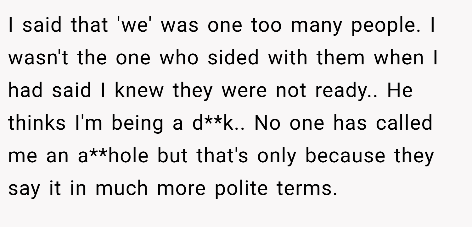 I said that 'we' was one too many people. I wasn't the one who sided with them when I had said I knew they were not ready.. He thinks I'm being a d**k.. No one has called me an a**hole but that's only because they say it in much more polite terms.