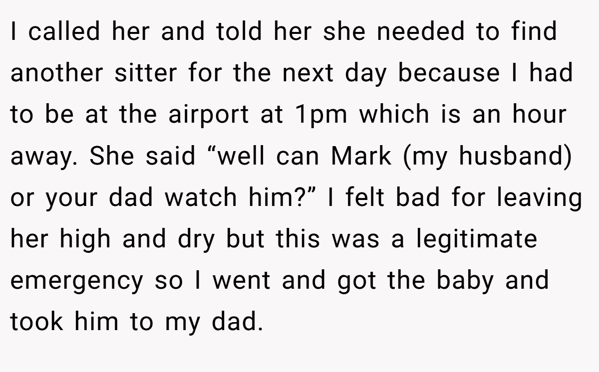 I called her and told her she needed to find another sitter for the next day because I had to be at the airport at 1pm which is an hour away. She said “well can Mark (my husband) or your dad watch him?” I felt bad for leaving her high and dry but this was a legitimate emergency so I went and got the baby and took him to my dad.