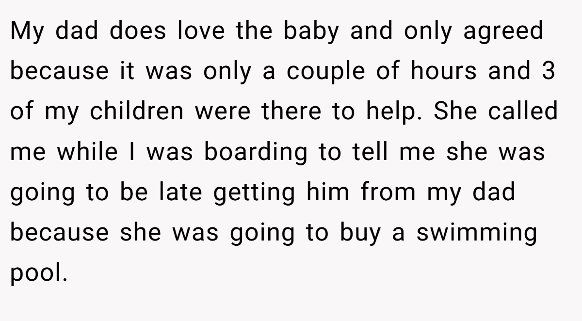 My dad does love the baby and only agreed because it was only a couple of hours and 3 of my children were there to help. She called me while I was boarding to tell me she was going to be late getting him from my dad because she was going to buy a swimming pool.