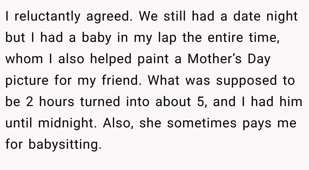 I reluctantly agreed. We still had a date night but I had a baby in my lap the entire time, whom I also helped paint a Mother’s Day picture for my friend. What was supposed to be 2 hours turned into about 5, and I had him until midnight. Also, she sometimes pays me for babysitting.