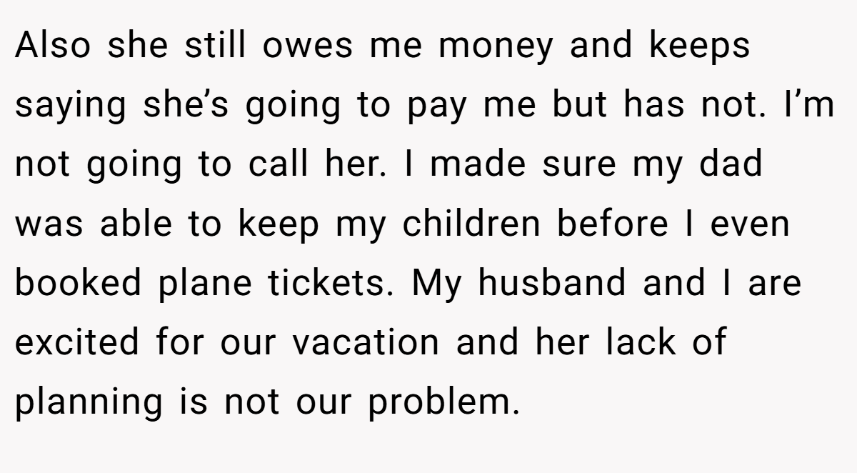 Also she still owes me money and keeps saying she’s going to pay me but has not. I’m not going to call her. I made sure my dad was able to keep my children before I even booked plane tickets. My husband and I are excited for our vacation and her lack of planning is not our problem.