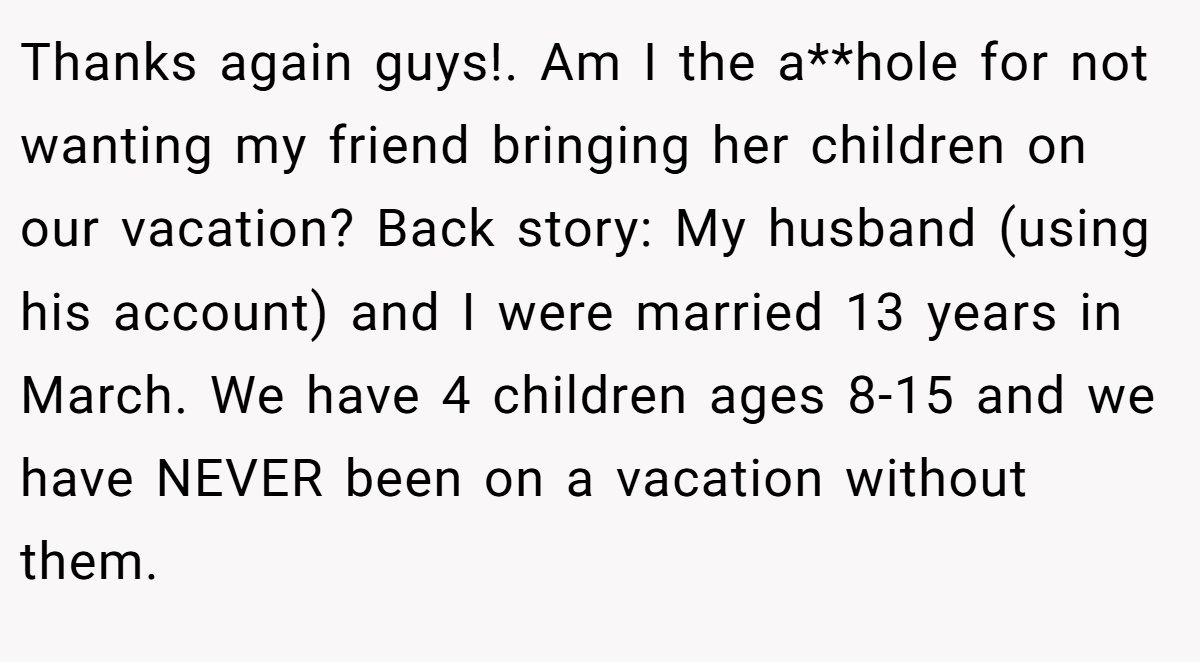 Thanks again guys!. Am I the a**hole for not wanting my friend bringing her children on our vacation? Back story: My husband (using his account) and I were married 13 years in March. We have 4 children ages 8-15 and we have NEVER been on a vacation without them.