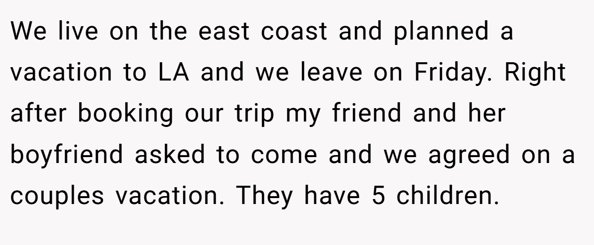 We live on the east coast and planned a vacation to LA and we leave on Friday. Right after booking our trip my friend and her boyfriend asked to come and we agreed on a couples vacation. They have 5 children.