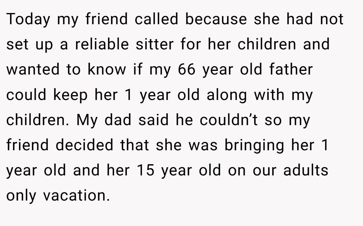Today my friend called because she had not set up a reliable sitter for her children and wanted to know if my 66 year old father could keep her 1 year old along with my children. My dad said he couldn’t so my friend decided that she was bringing her 1 year old and her 15 year old on our adults only vacation.