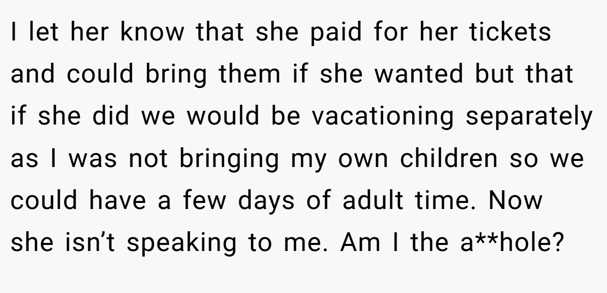 I let her know that she paid for her tickets and could bring them if she wanted but that if she did we would be vacationing separately as I was not bringing my own children so we could have a few days of adult time. Now she isn’t speaking to me. Am I the a**hole?