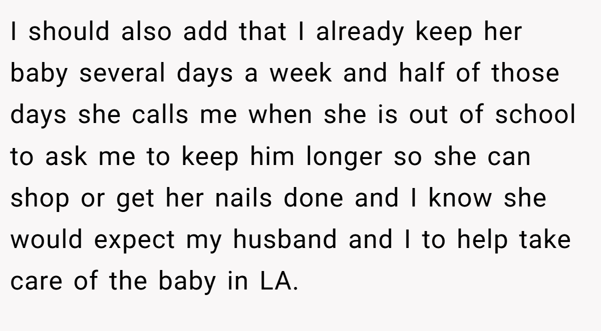 I should also add that I already keep her baby several days a week and half of those days she calls me when she is out of school to ask me to keep him longer so she can shop or get her nails done and I know she would expect my husband and I to help take care of the baby in LA.